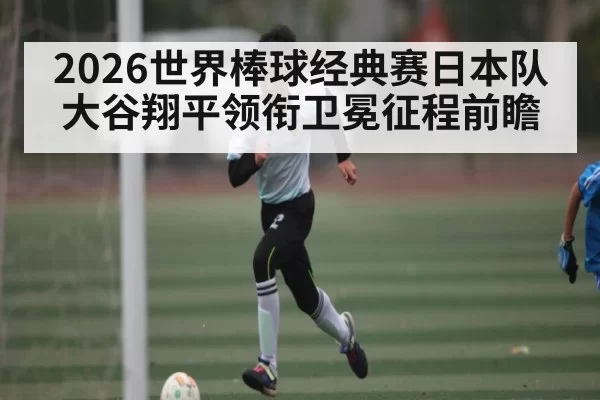 2026世界棒球经典赛日本队大谷翔平领衔卫冕征程前瞻（xingkongtiyu）